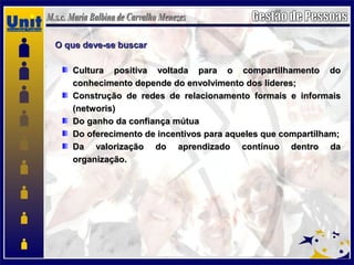 O que deve-se buscarO que deve-se buscar
Cultura positiva voltada para o compartilhamento doCultura positiva voltada para o compartilhamento do
conhecimento depende do envolvimento dos líderes;conhecimento depende do envolvimento dos líderes;
Construção de redes de relacionamento formais e informaisConstrução de redes de relacionamento formais e informais
(networis)(networis)
Do ganho da confiança mútuaDo ganho da confiança mútua
Do oferecimento de incentivos para aqueles que compartilham;Do oferecimento de incentivos para aqueles que compartilham;
Da valorização do aprendizado contínuo dentro daDa valorização do aprendizado contínuo dentro da
organização.organização.
 
