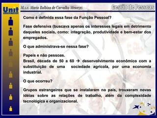Como é definida essa fase da Função Pessoal?Como é definida essa fase da Função Pessoal?
Fase defensiva (buscava apenas os interesses legais em detrimentoFase defensiva (buscava apenas os interesses legais em detrimento
daqueles sociais, como: integração, produtividade e bem-estar dosdaqueles sociais, como: integração, produtividade e bem-estar dos
empregados.empregados.
O que administrava-se nessa fase?O que administrava-se nessa fase?
Papeis e não pessoas.Papeis e não pessoas.
Brasil, década de 50 a 60Brasil, década de 50 a 60  desenvolvimento econômico com adesenvolvimento econômico com a
substituição de uma sociedade agrícola, por uma economiasubstituição de uma sociedade agrícola, por uma economia
industrial.industrial.
O que ocorreu?O que ocorreu?
Grupos estrangeiros que se instalaram no país, trouxeram novasGrupos estrangeiros que se instalaram no país, trouxeram novas
idéias sobre as relações de trabalho, além da complexidadeidéias sobre as relações de trabalho, além da complexidade
tecnológica e organizacional.tecnológica e organizacional.
 