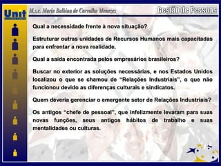 Qual a necessidade frente à nova situação?Qual a necessidade frente à nova situação?
Estruturar outras unidades de Recursos Humanos mais capacitadasEstruturar outras unidades de Recursos Humanos mais capacitadas
para enfrentar a nova realidade.para enfrentar a nova realidade.
Qual a saída encontrada pelos empresários brasileiros?Qual a saída encontrada pelos empresários brasileiros?
Buscar no exterior as soluções necessárias, e nos Estados UnidosBuscar no exterior as soluções necessárias, e nos Estados Unidos
localizou o que se chamou de “Relações Industriais”, o que nãolocalizou o que se chamou de “Relações Industriais”, o que não
funcionou devido as diferenças culturais e sindicatos.funcionou devido as diferenças culturais e sindicatos.
Quem deveria gerenciar o emergente setor de Relações Industriais?Quem deveria gerenciar o emergente setor de Relações Industriais?
Os antigos “chefe de pessoal”, que infelizmente levaram para suasOs antigos “chefe de pessoal”, que infelizmente levaram para suas
novas funções, seus antigos hábitos de trabalho e suasnovas funções, seus antigos hábitos de trabalho e suas
mentalidades ou culturas.mentalidades ou culturas.
 