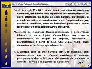 Brasil década de 70 a 80Brasil década de 70 a 80  modernização das empresas sujeitarammodernização das empresas sujeitaram
de um lado, habilidades mais especificas dos trabalhadores e, dede um lado, habilidades mais especificas dos trabalhadores e, de
outro, alterações na forma de gerenciamento do pessoal, aoutro, alterações na forma de gerenciamento do pessoal, a
exemplo de: treinamento e desenvolvimento de pessoal, cargos,exemplo de: treinamento e desenvolvimento de pessoal, cargos,
salários e benefícios, onde os indivíduos passaram a seremsalários e benefícios, onde os indivíduos passaram a serem
reconhecidos menos como insumos produtivos.reconhecidos menos como insumos produtivos.
Atualmente as mudanças técnico-econômicas, a concorrênciaAtualmente as mudanças técnico-econômicas, a concorrência
internacional, as evoluções sócio-políticas, bem como ointernacional, as evoluções sócio-políticas, bem como o
melhoramento da imagem da empresa, modificarammelhoramento da imagem da empresa, modificaram
profundamente o perfil de seus GESTORES. Assim, duasprofundamente o perfil de seus GESTORES. Assim, duas
dimensões se impõem progressivamente:dimensões se impõem progressivamente:
1.1. A atenção dada ao ator humano tornou-se essencial, poisA atenção dada ao ator humano tornou-se essencial, pois
compreende-se que a eficácia organizacional dependecompreende-se que a eficácia organizacional depende
principalmente dos indivíduos e não somente da qualidade doprincipalmente dos indivíduos e não somente da qualidade do
conceito – serviço e da organização do trabalho.conceito – serviço e da organização do trabalho.
 