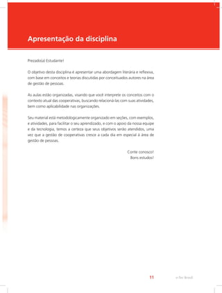 e-Tec Brasil
11
Apresentação da disciplina
Prezado(a) Estudante!
O objetivo desta disciplina é apresentar uma abordagem literária e reflexiva,
com base em conceitos e teorias discutidas por conceituados autores na área
de gestão de pessoas.
As aulas estão organizadas, visando que você interprete os conceitos com o
contexto atual das cooperativas, buscando relacioná-las com suas atividades,
bem como aplicabilidade nas organizações.
Seu material está metodologicamente organizado em seções, com exemplos,
e atividades, para facilitar o seu aprendizado, e com o apoio da nossa equipe
e da tecnologia, temos a certeza que seus objetivos serão atendidos, uma
vez que a gestão de cooperativas cresce a cada dia em especial á área de
gestão de pessoas.
Conte conosco!
Bons estudos!
 