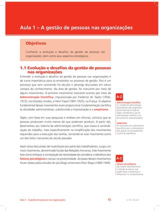 e-Tec Brasil
Aula 1 – A gestão de pessoas nas organizações
Objetivos
Conhecer a evolução e desafios da gestão de pessoas nas
organizações, bem como seus aspectos estratégicos.
1.1 Evolução e desafios da gestão de pessoas
nas organizações
Entender a evolução e desafios da gestão de pessoas nas organizações é
de suma importância para os envolvidos no processo de gestão. Pois é um
processo que vem ocorrendo há séculos e abrange discussões em vários
campos do conhecimento. Na área de gestão, foi marcante por meio de
alguns movimentos. O primeiro movimento marcante ocorreu por meio da
Administração Científica, impulsionada por Frederick W. Taylor (1856-
1915), nos Estados Unidos, e Henri Fayol (1841-1925), na França. O objetivo
fundamental desses movimentos eram proporcionar fundamentação científica
às atividades administrativas, substituindo a improvisação e o empirismo.
Taylor, com base em suas pesquisas e análises em oficinas, concluiu que as
pessoas produziam muito menos do que poderiam produzir. A partir daí,
desenvolveu seu sistema de administração científica, que visava à racionali-
zação do trabalho, mais especificamente na simplificação dos movimentos
requeridos para a execução das tarefas, tornando-se esse movimento como
um dos fatos marcantes do século passado.
Após várias discussões de insatisfação por parte dos trabalhadores, surgiu um
novo movimento, denominado Escola das Relações Humanas. Este movimento
teve como enfoque a constatação da necessidade de considerar a relevância dos
fatores psicológicos e sociais na produtividade. As bases desses movimentos
foram dadas pelos estudos do psicólogo americano Elton Mayo (1890-1949).
Administração Científica
É o modelo de administração
desenvolvido pelo engenheiro
Norte-Americano Frederick
Taylor, considerado o pai da
administração científica e um
dos primeiros sistematizadores.
empirismo
Foi uma teoria do conhecimento
que afirma que o conhecimento
vem apenas ou principalmente,
a partir da experiência.
fatores psicológicos
São fatores relacionamentos
a emoção da pessoa, que
podem levar a desatenção e
influenciam no comportamento.
e-Tec Brasil
Aula 1 - A gestão de pessoas nas organizações 15
 