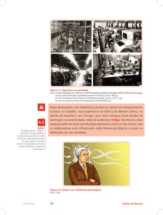 Figura 1.1: Operários em atividade
Fonte:	(a) http://3.bp.blogspot.com/_f3Ns4PuHu_M/TNP0ThfyY2I/AAAAAAAAH8k/qW_OGEjWyBQ/s1600/6c75d9255ee2d5ed_large.jpg
	 (b) http://upload.wikimedia.org/wikipedia/commons/5/5b/Fabrica_brasil_1880.jpg
	 (c) http://carrosantigos.files.wordpress.com/2009/05/automobile_industry_1923_17.jpg
	 (d) http://outraspalavras.net/wp-content/uploads/2013/08/70090024.jpg
Mayo desenvolveu uma experiência pioneira no campo do comportamento
humano no trabalho. Essa experiência na Fábrica de Western Eletric, no
distrito de Hawthorn, em Chicago, teve como enfoque inicial estudos da
iluminação na produtividade, índice de acidentes e fadiga. No entanto, estas
pesquisas além de várias contribuições apontaram como um dos marcos, que
os colaboradores eram influenciados pelos fatores psicológicos e sociais na
elaboração de suas atividades.
Figura 1.2: Gestor com influências psicológicas
Fonte: CTISM
fadiga
Fisiologicamente, “fadiga”
descreve a incapacidade de
continuar funcionando ao nível
normal da capacidade pessoal.
Ou seja, quando a pessoa
exerce uma atividade por muito
tempo realizando os mesmos
movimentos.
Gestão de Pessoas
e-Tec Brasil 16
 