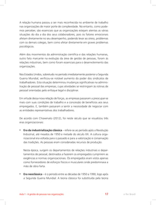 A relação humana passou a ser mais reconhecida no ambiente de trabalho
nas organizações de maior porte de complexidade. No entanto, como pode-
mos perceber, são essenciais que as organizações estejam atentas as várias
situações do dia a dia dos seus colaboradores, pois os fatores emocionais
afetam diretamente no seu desempenho, podendo levar ao stress, problemas
com os demais colegas, bem como afetar diretamente em graves problemas
psicológicos.
Além dos movimentos da administração cientifica e das relações humanas,
outro fato marcante na evolução da área de gestão de pessoas, foram às
relações industriais, bem como foram essenciais para o desenvolvimento das
organizações.
Nos Estados Unidos, sobretudo no período imediatamente posterior a Segunda
Guerra Mundial, verificou-se notável aumento do poder dos sindicatos de
trabalhadores. Esta situação determinou mudanças significativas na adminis-
tração de pessoal das empresas, cujas atividades se restringiam às rotinas de
pessoal orientadas pelo enfoque legal e disciplinar.
Em virtude dessa nova relação de forças, as empresas passaram a preocupar-se
mais com suas condições de trabalho e a concessão de benefícios aos seus
empregados. E, também passaram a sentir a necessidade de negociar com
as entidades representativas dos trabalhadores.
De acordo com Chiavenato (2012), foi neste século que se visualizou três
eras organizacionais:
•	 Era da industrialização clássica – refere-se ao período após a Revolução
Industrial, até meados de 1950 e metade do século XX. A cultura orga-
nizacional era voltada para o passado e para a valorização e conservação
das tradições. As pessoas eram consideradas recursos de produção.
Nesta época, surgem os departamentos de relações industriais e depar-
tamentos de pessoal, destinados a fazerem os empregados cumprirem as
exigências e normas organizacionais. Os empregados eram vistos apenas
como fornecedores de esforços físicos e musculares onde predominava a
mão de obra farta.
•	 Era neoclássica – é o período entre as décadas de 1950 a 1990, logo após
a Segunda Guerra Mundial. A teoria clássica foi substituída pela teoria
e-Tec Brasil
Aula 1 - A gestão de pessoas nas organizações 17
 