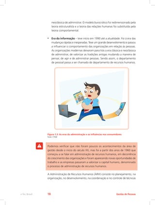 neoclássica de administrar. O modelo burocrático foi redimensionado pela
teoria estruturalista e a teoria das relações humanas foi substituída pela
teoria comportamental.
•	 Era da informação – teve início em 1990 até a atualidade. Foi à era das
mudanças rápidas e inesperadas. Teve um grande desenvolvimento e passou
a influenciar o comportamento das organizações em relação às pessoas.
As organizações modernas deixaram para trás a era clássica e neoclássica
de administrar, de valorizar as tradições antigas mudando a maneira de
pensar, de agir e de administrar pessoas. Sendo assim, o departamento
de pessoal passa a ser chamado de departamento de recursos humanos.
Figura 1.3: As eras da administração e as influências nos consumidores
Fonte: CTISM
Podemos verificar que não foram poucos os acontecimentos da área de
gestão desde o inicio do século XX, mas foi a partir dos anos de 1960 que
começou a se falar em administração de recursos humanos, em decorrência
do crescimento das organizações e foram aparecendo novas oportunidades de
trabalho e as empresas passaram a valorizar o capital humano, denominado
o processo de administração de recursos humanos.
A Administração de Recursos Humanos (ARH) consiste no planejamento, na
organização, no desenvolvimento, na coordenação e no controle de técnicas
Gestão de Pessoas
e-Tec Brasil 18
 