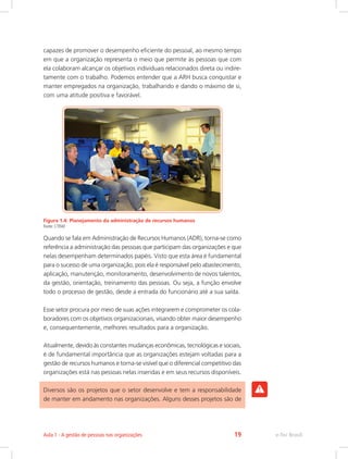 capazes de promover o desempenho eficiente do pessoal, ao mesmo tempo
em que a organização representa o meio que permite às pessoas que com
ela colaboram alcançar os objetivos individuais relacionados direta ou indire-
tamente com o trabalho. Podemos entender que a ARH busca conquistar e
manter empregados na organização, trabalhando e dando o máximo de si,
com uma atitude positiva e favorável.
Figura 1.4: Planejamento da administração de recursos humanos
Fonte: CTISM
Quando se fala em Administração de Recursos Humanos (ADR), torna-se como
referência a administração das pessoas que participam das organizações e que
nelas desempenham determinados papéis. Visto que esta área é fundamental
para o sucesso de uma organização, pois ela é responsável pelo abastecimento,
aplicação, manutenção, monitoramento, desenvolvimento de novos talentos,
da gestão, orientação, treinamento das pessoas. Ou seja, a função envolve
todo o processo de gestão, desde a entrada do funcionário até a sua saída.
Esse setor procura por meio de suas ações integrarem e comprometer os cola-
boradores com os objetivos organizacionais, visando obter maior desempenho
e, consequentemente, melhores resultados para a organização.
Atualmente, devido às constantes mudanças econômicas, tecnológicas e sociais,
é de fundamental importância que as organizações estejam voltadas para a
gestão de recursos humanos e torna-se visível que o diferencial competitivo das
organizações está nas pessoas nelas inseridas e em seus recursos disponíveis.
Diversos são os projetos que o setor desenvolve e tem a responsabilidade
de manter em andamento nas organizações. Alguns desses projetos são de
e-Tec Brasil
Aula 1 - A gestão de pessoas nas organizações 19
 