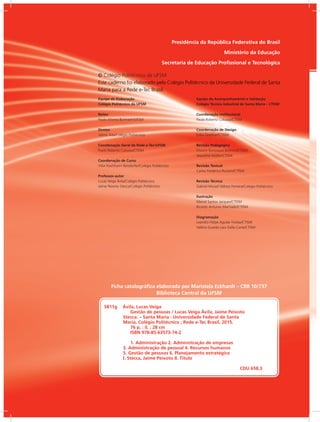 Presidência da República Federativa do Brasil
Ministério da Educação
Secretaria de Educação Profissional e Tecnológica
Equipe de Elaboração
Colégio Politécnico da UFSM
Reitor
Paulo Afonso Burmann/UFSM
Diretor
Valmir Aita/Colégio Politécnico
Coordenação Geral da Rede e-Tec/UFSM
Paulo Roberto Colusso/CTISM
Coordenação de Curso
Vitor Kochhann Reisdorfer/Colégio Politécnico
Professor-autor
Lucas Veiga Ávila/Colégio Politécnico
Jaime Peixoto Stecca/Colégio Politécnico
Equipe de Acompanhamento e Validação
Colégio Técnico Industrial de Santa Maria – CTISM
Coordenação Institucional
Paulo Roberto Colusso/CTISM
Coordenação de Design
Erika Goellner/CTISM
Revisão Pedagógica
Elisiane Bortoluzzi Scrimini/CTISM
Jaqueline Müller/CTISM
Revisão Textual
Carlos Frederico Ruviaro/CTISM
Revisão Técnica
Gabriel Murad Velloso Ferreira/Colégio Politécnico
Ilustração
Marcel Santos Jacques/CTISM
Ricardo Antunes Machado/CTISM
Diagramação
Leandro Felipe Aguilar Freitas/CTISM
Valéria Guarda Lara Dalla Corte/CTISM
© Colégio Politécnico da UFSM
Este caderno foi elaborado pelo Colégio Politécnico da Universidade Federal de Santa
Maria para a Rede e-Tec Brasil.
S811g Ávila, Lucas Veiga
Gestão de pessoas / Lucas Veiga Ávila, Jaime Peixoto
Stecca. – Santa Maria : Universidade Federal de Santa
Maria, Colégio Politécnico ; Rede e-Tec Brasil, 2015.
76 p. : il. ; 28 cm
ISBN 978-85-63573-74-2
1. Administração 2. Administração de empresas
3. Administração de pessoal 4. Recursos humanos
5. Gestão de pessoas 6. Planejamento estratégico
I. Stecca, Jaime Peixoto II. Título
CDU 658.3
Ficha catalográfica elaborada por Maristela Eckhardt – CRB 10/737
Biblioteca Central da UFSM
 