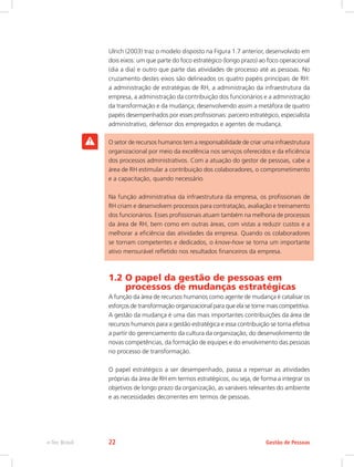 Ulrich (2003) traz o modelo disposto na Figura 1.7 anterior, desenvolvido em
dois eixos: um que parte do foco estratégico (longo prazo) ao foco operacional
(dia a dia) e outro que parte das atividades de processo até as pessoas. No
cruzamento destes eixos são delineados os quatro papéis principais de RH:
a administração de estratégias de RH, a administração da infraestrutura da
empresa, a administração da contribuição dos funcionários e a administração
da transformação e da mudança; desenvolvendo assim a metáfora de quatro
papéis desempenhados por esses profissionais: parceiro estratégico, especialista
administrativo, defensor dos empregados e agentes de mudança.
O setor de recursos humanos tem a responsabilidade de criar uma infraestrutura
organizacional por meio da excelência nos serviços oferecidos e da eficiência
dos processos administrativos. Com a atuação do gestor de pessoas, cabe a
área de RH estimular a contribuição dos colaboradores, o comprometimento
e a capacitação, quando necessário.
Na função administrativa da infraestrutura da empresa, os profissionais de
RH criam e desenvolvem processos para contratação, avaliação e treinamento
dos funcionários. Esses profissionais atuam também na melhoria de processos
da área de RH, bem como em outras áreas, com vistas a reduzir custos e a
melhorar a eficiência das atividades da empresa. Quando os colaboradores
se tornam competentes e dedicados, o know-how se torna um importante
ativo mensurável refletido nos resultados financeiros da empresa.
1.2 O papel da gestão de pessoas em
processos de mudanças estratégicas
A função da área de recursos humanos como agente de mudança é catalisar os
esforços de transformação organizacional para que ela se torne mais competitiva.
A gestão da mudança é uma das mais importantes contribuições da área de
recursos humanos para a gestão estratégica e essa contribuição se torna efetiva
a partir do gerenciamento da cultura da organização, do desenvolvimento de
novas competências, da formação de equipes e do envolvimento das pessoas
no processo de transformação.
O papel estratégico a ser desempenhado, passa a repensar as atividades
próprias da área de RH em termos estratégicos, ou seja, de forma a integrar os
objetivos de longo prazo da organização, as variáveis relevantes do ambiente
e as necessidades decorrentes em termos de pessoas.
Gestão de Pessoas
e-Tec Brasil 22
 