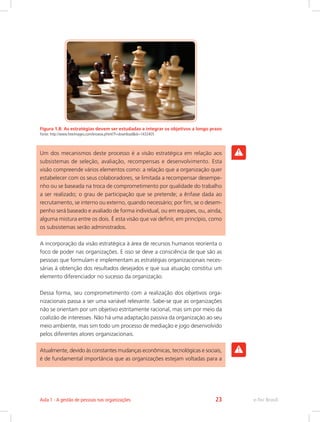Figura 1.8: As estratégias devem ser estudadas a integrar os objetivos a longo prazo
Fonte: http://www.freeimages.com/browse.phtml?f=download&id=1432405
Um dos mecanismos deste processo é a visão estratégica em relação aos
subsistemas de seleção, avaliação, recompensas e desenvolvimento. Esta
visão compreende vários elementos como: a relação que a organização quer
estabelecer com os seus colaboradores, se limitada a recompensar desempe-
nho ou se baseada na troca de comprometimento por qualidade do trabalho
a ser realizado; o grau de participação que se pretende; a ênfase dada ao
recrutamento, se interno ou externo, quando necessário; por fim, se o desem-
penho será baseado e avaliado de forma individual, ou em equipes, ou, ainda,
alguma mistura entre os dois. É esta visão que vai definir, em princípio, como
os subsistemas serão administrados.
A incorporação da visão estratégica à área de recursos humanos reorienta o
foco de poder nas organizações. E isso se deve a consciência de que são as
pessoas que formulam e implementam as estratégias organizacionais neces-
sárias à obtenção dos resultados desejados e que sua atuação constitui um
elemento diferenciador no sucesso da organização.
Dessa forma, seu comprometimento com a realização dos objetivos orga-
nizacionais passa a ser uma variável relevante. Sabe-se que as organizações
não se orientam por um objetivo estritamente racional, mas sim por meio da
coalizão de interesses. Não há uma adaptação passiva da organização ao seu
meio ambiente, mas sim todo um processo de mediação e jogo desenvolvido
pelos diferentes atores organizacionais.
Atualmente, devido às constantes mudanças econômicas, tecnológicas e sociais,
é de fundamental importância que as organizações estejam voltadas para a
e-Tec Brasil
Aula 1 - A gestão de pessoas nas organizações 23
 