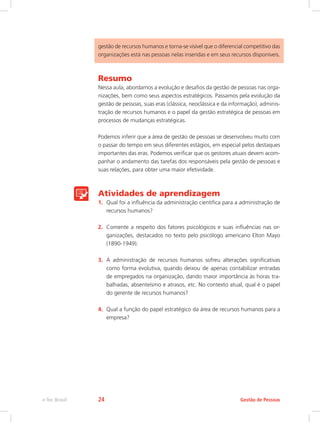 gestão de recursos humanos e torna-se visível que o diferencial competitivo das
organizações está nas pessoas nelas inseridas e em seus recursos disponíveis.
Resumo
Nessa aula, abordamos a evolução e desafios da gestão de pessoas nas orga-
nizações, bem como seus aspectos estratégicos. Passamos pela evolução da
gestão de pessoas, suas eras (clássica, neoclássica e da informação), adminis-
tração de recursos humanos e o papel da gestão estratégica de pessoas em
processos de mudanças estratégicas.
Podemos inferir que a área de gestão de pessoas se desenvolveu muito com
o passar do tempo em seus diferentes estágios, em especial pelos destaques
importantes das eras. Podemos verificar que os gestores atuais devem acom-
panhar o andamento das tarefas dos responsáveis pela gestão de pessoas e
suas relações, para obter uma maior efetividade.
Atividades de aprendizagem
1.	 Qual foi a influência da administração cientifica para a administração de
recursos humanos?
2.	 Comente a respeito dos fatores psicológicos e suas influências nas or-
ganizações, destacados no texto pelo psicólogo americano Elton Mayo
(1890-1949).
3.	 A administração de recursos humanos sofreu alterações significativas
como forma evolutiva, quando deixou de apenas contabilizar entradas
de empregados na organização, dando maior importância às horas tra-
balhadas, absenteísmo e atrasos, etc. No contexto atual, qual é o papel
do gerente de recursos humanos?
4.	 Qual a função do papel estratégico da área de recursos humanos para a
empresa?
Gestão de Pessoas
e-Tec Brasil 24
 