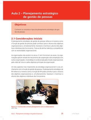e-Tec Brasil
Aula 2 – Planejamento estratégico
de gestão de pessoas
Objetivos
Conhecer os conceitos e tipos de planejamento estratégico de ges-
tão de pessoas.
2.1 Considerações iniciais
O planejamento estratégico de gestão de pessoas refere-se à maneira como
a função de gestão de pessoas pode contribuir para o alcance dos objetivos
organizacionais e, simultaneamente, favorecer e incentivar o alcance dos obje-
tivos individuais dos funcionários. Trata-se de alinhar talentos e competências
com as necessidades organizacionais.
As organizações não existem no vácuo. E nem funcionam ao acaso. As orga-
nizações operam através de mecanismos de cooperação e de competição com
outras organizações. A estratégia é condicionada pela missão organizacional,
pela visão de futuro e pelos objetivos principais da organização.
Um dos aspectos mais importantes da estratégia organizacional é o seu ali-
nhamento com a função de gestão de pessoas. O planejamento estratégico de
RH refere-se à maneira como a função de RH pode contribuir para o alcance
dos objetivos organizacionais e, simultaneamente, favorecer e incentivar o
alcance dos objetivos individuais dos funcionários.
Figura 2.1: Construindo um bom planejamento com os colaboradores
Fonte: CTISM
e-Tec Brasil
Aula 2 - Planejamento estratégico de gestão de pessoas 25
 