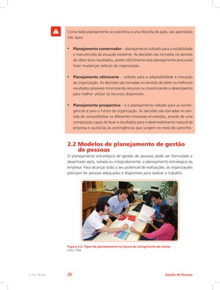 Como todo planejamento se subordina a uma filosofia de ação, são apontados
três tipos:
•	 Planejamento conservador – planejamento voltado para a estabilidade
e manutenção da situação existente. As decisões são tomadas no sentido
de obter bons resultados, porém dificilmente este planejamento procurará
fazer mudanças radicais da organização.
•	 Planejamento otimizante – voltado para a adaptabilidade e inovação
da organização. As decisões são tomadas no sentido de obter os melhores
resultados possíveis minimizando recursos ou maximizando o desempenho
para melhor utilizar os recursos disponíveis.
•	 Planejamento prospectivo – é o planejamento voltado para as contin-
gências e para o futuro da organização. As decisões são tomadas no sen-
tido de compatibilizar os diferentes interesses envolvidos, através de uma
composição capaz de levar a resultados para o desenvolvimento natural da
empresa e ajustá-las às contingências que surgem no meio do caminho.
2.2 Modelos de planejamento de gestão
de pessoas
O planejamento estratégico de gestão de pessoas pode ser formulado e
desenhado após, isolada ou integradamente, o planejamento estratégico da
empresa. Para alcançar todo o seu potencial de realizações, as organizações
precisam ter pessoas adequadas e disponíveis para realizar o trabalho.
Figura 2.2: Tipos de planejamento na busca do atingimento de metas
Fonte: CTISM
Gestão de Pessoas
e-Tec Brasil 26
 