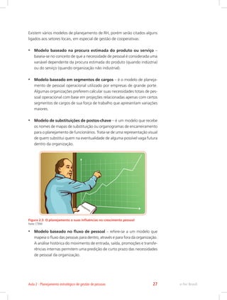 Existem vários modelos de planejamento de RH, porém serão citados alguns
ligados aos setores locais, em especial de gestão de cooperativas:
•	 Modelo baseado na procura estimada do produto ou serviço –
baseia-se no conceito de que a necessidade de pessoal é considerada uma
variável dependente da procura estimada do produto (quando indústria)
ou do serviço (quando organização não industrial).
•	 Modelo baseado em segmentos de cargos – é o modelo de planeja-
mento de pessoal operacional utilizado por empresas de grande porte.
Algumas organizações preferem calcular suas necessidades totais de pes-
soal operacional com base em projeções relacionadas apenas com certos
segmentos de cargos de sua força de trabalho que apresentam variações
maiores.
•	 Modelo de substituições de postos-chave – é um modelo que recebe
os nomes de mapas de substituição ou organogramas de encarreiramento
para o planejamento de funcionários. Trata-se de uma representação visual
de quem substitui quem na eventualidade de alguma possível vaga futura
dentro da organização.
Figura 2.3: O planejamento e suas influências no crescimento pessoal
Fonte: CTISM
•	 Modelo baseado no fluxo de pessoal – refere-se a um modelo que
mapeia o fluxo das pessoas para dentro, através e para fora da organização.
A análise histórica do movimento de entrada, saída, promoções e transfe-
rências internas permitem uma predição de curto prazo das necessidades
de pessoal da organização.
e-Tec Brasil
Aula 2 - Planejamento estratégico de gestão de pessoas 27
 