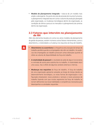 •	 Modelo de planejamento integrado – trata-se de um modelo mais
amplo e abrangente. Do ponto de vista de provisão de insumos humanos,
o planejamento integrado leva em conta o volume de produção planejado
pela organização, as mudanças tecnológicas dentro da organização, as
condições de oferta e procura no mercado e o planejamento de carreiras
dentro da organização.
2.3 Fatores que intervêm no planejamento
de RH
Além dos elementos levados em conta nos vários modelos de planejamento
de gestão de pessoas, existem inúmeros outros fatores intervenientes, como o
absenteísmo, a rotatividade e a mudança nos requisitos da força de trabalho.
•	 Absenteísmo ou ausentismo é a frequência e/ou duração do tempo de
trabalho perdido quando os empregados não vêm ao trabalho. As ausên-
cias dos empregados ao trabalho provocam certas distorções quando se
refere ao volume de disponibilidade da força de trabalho.
•	 A rotatividade de pessoal é o resultado da saída de alguns funcionários
e a entrada de outros para substituí-los no trabalho. A rotatividade não é
uma causa, mas o efeito de algumas variáveis externas e internas.
•	 Mudanças nos requisitos da força de trabalho. A força de trabalho
de uma organização apresenta variações ao longo do tempo devido ao
desenvolvimento tecnológico, as novas formas de organização e con-
figuração empresarial, novos produtos e serviços e novos processos de
trabalho fazendo com que muitos segmentos da força de trabalho se
tornem deficientes nas novas habilidades e competências necessárias para
desempenhar as atividades requeridas.
Gestão de Pessoas
e-Tec Brasil 28
 
