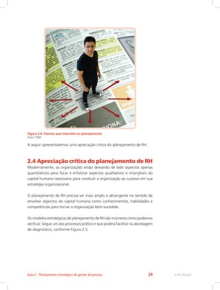 Figura 2.4: Fatores que intervêm no planejamento
Fonte: CTISM
A seguir apresentaremos uma apreciação critica do planejamento de RH.
2.4 Apreciação crítica do planejamento de RH
Modernamente, as organizações estão deixando de lado aspectos apenas
quantitativos para focar e enfatizar aspectos qualitativos e intangíveis do
capital humano necessário para conduzir a organização ao sucesso em sua
estratégia organizacional.
O planejamento de RH precisa ser mais amplo e abrangente no sentido de
envolver aspectos do capital humano como conhecimentos, habilidades e
competências para tornar a organização bem-sucedida.
Os modelos estratégicos de planejamento de RH são inúmeros como podemos
verificar. Segue um dos processos prático e que poderá facilitar na abordagem
de diagnóstico, conforme Figura 2.5.
e-Tec Brasil
Aula 2 - Planejamento estratégico de gestão de pessoas 29
 