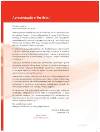 e-Tec Brasil
3
Apresentação e-Tec Brasil
Prezado estudante,
Bem-vindo a Rede e-Tec Brasil!
Você faz parte de uma rede nacional de ensino, que por sua vez constitui uma
das ações do Pronatec – Programa Nacional de Acesso ao Ensino Técnico e
Emprego. O Pronatec, instituído pela Lei nº 12.513/2011, tem como objetivo
principal expandir, interiorizar e democratizar a oferta de cursos de Educação
Profissional e Tecnológica (EPT) para a população brasileira propiciando cami-
nho de o acesso mais rápido ao emprego.
É neste âmbito que as ações da Rede e-Tec Brasil promovem a parceria entre
a Secretaria de Educação Profissional e Tecnológica (SETEC) e as instâncias
promotoras de ensino técnico como os Institutos Federais, as Secretarias de
Educação dos Estados, as Universidades, as Escolas e Colégios Tecnológicos
e o Sistema S.
A educação a distância no nosso país, de dimensões continentais e grande
diversidade regional e cultural, longe de distanciar, aproxima as pessoas ao
garantir acesso à educação de qualidade, e promover o fortalecimento da
formação de jovens moradores de regiões distantes, geograficamente ou
economicamente, dos grandes centros.
A Rede e-Tec Brasil leva diversos cursos técnicos a todas as regiões do país,
incentivando os estudantes a concluir o ensino médio e realizar uma formação
e atualização contínuas. Os cursos são ofertados pelas instituições de educação
profissional e o atendimento ao estudante é realizado tanto nas sedes das
instituições quanto em suas unidades remotas, os polos.
Os parceiros da Rede e-Tec Brasil acreditam em uma educação profissional
qualificada – integradora do ensino médio e educação técnica, – é capaz
de promover o cidadão com capacidades para produzir, mas também com
autonomia diante das diferentes dimensões da realidade: cultural, social,
familiar, esportiva, política e ética.
Nós acreditamos em você!
Desejamos sucesso na sua formação profissional!
Ministério da Educação
Janeiro de 2015
Nosso contato
etecbrasil@mec.gov.br
 