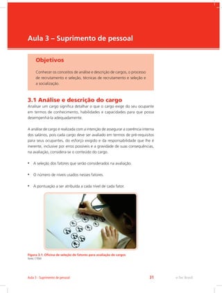 e-Tec Brasil
Aula 3 – Suprimento de pessoal
Objetivos
Conhecer os conceitos de análise e descrição de cargos, o processo
de recrutamento e seleção, técnicas de recrutamento e seleção e
a socialização.
3.1 Análise e descrição do cargo
Analisar um cargo significa detalhar o que o cargo exige do seu ocupante
em termos de conhecimento, habilidades e capacidades para que possa
desempenhá-la adequadamente.
A análise de cargo é realizada com a intenção de assegurar a coerência interna
dos salários, pois cada cargo deve ser avaliado em termos de pré-requisitos
para seus ocupantes, do esforço exigido e da responsabilidade que lhe é
inerente, inclusive por erros possíveis e a gravidade de suas consequências,
na avaliação, considera-se o conteúdo do cargo.
•	 A seleção dos fatores que serão considerados na avaliação.
•	 O número de níveis usados nesses fatores.
•	 A pontuação a ser atribuída a cada nível de cada fator.
Figura 3.1: Oficina de seleção de fatores para avaliação de cargos
Fonte: CTISM
e-Tec Brasil
Aula 3 - Suprimento de pessoal 31
 