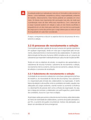 A avaliação poderá ser realizada por meio de um formulário onde constam os
fatores – como habilidade, competência, esforço, responsabilidade, ambiente
de trabalho, relacionamento. Estes fatores poderão ser avaliados em cinco
níveis. Os fatores mais importantes têm pontuação mais alta, de modo que
a ponderação maior de fator reflita essa importância. Com a descrição de
o cargo é possível avaliá-lo em relação a cada um dos fatores escolhidos e
enquadrá-lo em um dos níveis para cada fator, com isso tem-se a pontuação
do cargo que è a soma dos pontos que o cargo obteve para os níveis em que
foi enquadrado em cada fator considerado.
A seguir, começaremos a discutir os aspectos técnicos do processo de recru-
tamento e seleção.
3.2 O processo de recrutamento e seleção
Como pode se perceber a gestão de recursos humanos tem grande importância
em qualquer organização, tendo em vista que é responsável pelo recruta-
mento, desenvolvimento e monitoramento dos colaboradores. O sistema de
Administração de Recursos Humanos (ARH) compõe-se de um conjunto de
subsistemas que respondem individualmente por cada uma das funções da ARH.
Tendo em vista os objetivos do estudo, na sequência são apresentados os
subsistemas de recursos humanos: subsistema de recrutamento e seleção,
recrutamento interno e externo, técnicas de recrutamento, seleção, técnicas
de seleção e o processo de socialização.
3.2.1 Subsistema de recrutamento e seleção
A atividade de recrutamento e seleção tem como base o planejamento da força
de trabalho e, da necessidade de mão de obra da empresa. Esse subsistema
é o responsável pela entrada dos colaboradores na organização. A tarefa
básica da seleção é a de escolher, entre os candidatos recrutados, aqueles mais
adequados aos cargos existentes, visando manter ou aumentar a eficiência
e o desempenho do pessoal, bem como a eficácia da organização. Ou seja,
tem o desejo de contratar o colaborador com perfil especifico, porém diante
dos candidatos, busca-se o que mais se adapta.
As principais razões para acionar a área de recursos humanos, estão relacionadas
ao índice de rotatividade de colaboradores, aumento de quadro planejado e,
por fim, o aumento de quadro circunstancial, motivos não planejados, que
devem ser atendidos de forma emergencial.
Gestão de Pessoas
e-Tec Brasil 32
 