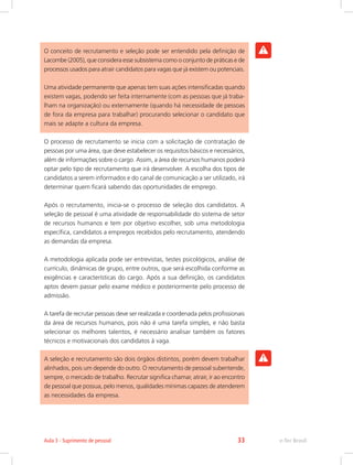 O conceito de recrutamento e seleção pode ser entendido pela definição de
Lacombe (2005), que considera esse subsistema como o conjunto de práticas e de
processos usados para atrair candidatos para vagas que já existem ou potenciais.
Uma atividade permanente que apenas tem suas ações intensificadas quando
existem vagas, podendo ser feita internamente (com as pessoas que já traba-
lham na organização) ou externamente (quando há necessidade de pessoas
de fora da empresa para trabalhar) procurando selecionar o candidato que
mais se adapte a cultura da empresa.
O processo de recrutamento se inicia com a solicitação de contratação de
pessoas por uma área, que deve estabelecer os requisitos básicos e necessários,
além de informações sobre o cargo. Assim, a área de recursos humanos poderá
optar pelo tipo de recrutamento que irá desenvolver. A escolha dos tipos de
candidatos a serem informados e do canal de comunicação a ser utilizado, irá
determinar quem ficará sabendo das oportunidades de emprego.
Após o recrutamento, inicia-se o processo de seleção dos candidatos. A
seleção de pessoal é uma atividade de responsabilidade do sistema de setor
de recursos humanos e tem por objetivo escolher, sob uma metodologia
específica, candidatos a empregos recebidos pelo recrutamento, atendendo
as demandas da empresa.
A metodologia aplicada pode ser entrevistas, testes psicológicos, análise de
currículo, dinâmicas de grupo, entre outros, que será escolhida conforme as
exigências e características do cargo. Após a sua definição, os candidatos
aptos devem passar pelo exame médico e posteriormente pelo processo de
admissão.
A tarefa de recrutar pessoas deve ser realizada e coordenada pelos profissionais
da área de recursos humanos, pois não é uma tarefa simples, e não basta
selecionar os melhores talentos, é necessário analisar também os fatores
técnicos e motivacionais dos candidatos à vaga.
A seleção e recrutamento são dois órgãos distintos, porém devem trabalhar
alinhados, pois um depende do outro. O recrutamento de pessoal subentende,
sempre, o mercado de trabalho. Recrutar significa chamar, atrair, ir ao encontro
de pessoal que possua, pelo menos, qualidades mínimas capazes de atenderem
as necessidades da empresa.
e-Tec Brasil
Aula 3 - Suprimento de pessoal 33
 