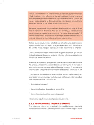 Seleção e recrutamento são considerados subsistemas que possuem a capa-
cidade de atrair e reter talentos. As formas tradicionais de relacionamento
entre empresa e profissionais se tornam rapidamente obsoletas. Mais do que
nunca é preciso apropriar-se das novas técnicas e tecnologias, principalmente
a internet, além de mudar o foco de recursos humanos.
A empresa, nesse mundo tão competitivo, deve tornar-se um lugar de desejo
para os profissionais de talento. Para que isso aconteça, a área de recursos
humanos deve preocupar-se em construir “a marca do empregador”. O
selecionador precisará ter o domínio muito amplo do ambiente da cultura da
empresa, relacionar-se com todos os setores e assumir riscos.
Destaca-se, no recrutamento e seleção é que se localiza uma das áreas estra-
tégicas de maior importância para as organizações, bem como, fornecimento
dos talentos necessários para a sobrevivência e o crescimento da empresa.
O recrutamento consiste em uma atividade de gestão de pessoas que tem por
finalidade atrair candidatos do ambiente interno e externo para abastecer o
processo de seleção de pessoal.
Através do recrutamento, a organização que faz parte do mercado de traba-
lho, sinaliza para determinados candidatos que fazem parte do mercado de
recursos humanos a oferta de oportunidades de emprego. O recrutamento
funciona como uma ponte entre o mercado de trabalho e o mercado de RH.
O processo de recrutamento acontece através de uma necessidade que a
organização tem para conseguir contratar novos profissionais, esta necessidade
pode decorrer de várias circunstâncias:
•	 Rotatividade (turn over).
•	 Aumento planejado do quadro de funcionário.
•	 Aumento circunstancial do quadro de pessoal.
Falaremos na sequência sobre os tipos de recrutamento.
3.2.2 Recrutamento interno e externo
O recrutamento interno funciona através dos candidatos que estão traba-
lhando dentro da empresa, visando promovê-los ou transferi-los para outras
Gestão de Pessoas
e-Tec Brasil 34
 