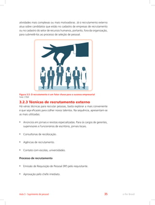 atividades mais complexas ou mais motivadoras. Já o recrutamento externo
atua sobre candidatos que estão no cadastro de empresas de recrutamento
ou no cadastro do setor de recursos humanos, portanto, fora da organização,
para submetê-los ao processo de seleção de pessoal.
Figura 3.3: O recrutamento é um fator chave para o sucesso empresarial
Fonte: CTISM
3.2.3 Técnicas de recrutamento externo
Há várias técnicas para recrutar pessoas, basta explorar a mais conveniente
e que seja eficazes para colher novos talentos. Na sequência, apresentam-se
as mais utilizadas:
•	 Anúncios em jornais e revistas especializadas. Para os cargos de gerentes,
supervisores e funcionários de escritório, jornais locais.
•	 Consultorias de recolocação.
•	 Agências de recrutamento.
•	 Contato com escolas, universidades.
Processo de recrutamento
•	 Emissão de Requisição de Pessoal (RP) pelo requisitante.
•	 Aprovação pelo chefe imediato.
e-Tec Brasil
Aula 3 - Suprimento de pessoal 35
 