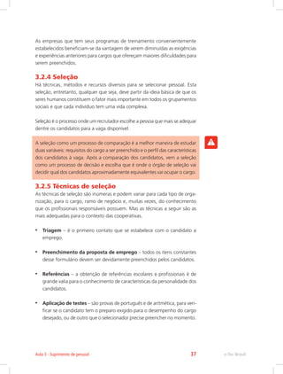 As empresas que tem seus programas de treinamento convenientemente
estabelecidos beneficiam-se da vantagem de verem diminuídas as exigências
e experiências anteriores para cargos que ofereçam maiores dificuldades para
serem preenchidos.
3.2.4 Seleção
Há técnicas, métodos e recursos diversos para se selecionar pessoal. Esta
seleção, entretanto, qualquer que seja, deve partir da ideia básica de que os
seres humanos constituem o fator mais importante em todos os grupamentos
sociais e que cada indivíduo tem uma vida complexa.
Seleção é o processo onde um recrutador escolhe a pessoa que mais se adequar
dentre os candidatos para a vaga disponível.
A seleção como um processo de comparação é a melhor maneira de estudar
duas variáveis: requisitos do cargo a ser preenchido e o perfil das características
dos candidatos à vaga. Após a comparação dos candidatos, vem a seleção
como um processo de decisão e escolha que é onde o órgão de seleção vai
decidir qual dos candidatos aproximadamente equivalentes vai ocupar o cargo.
3.2.5 Técnicas de seleção
As técnicas de seleção são inúmeras e podem variar para cada tipo de orga-
nização, para o cargo, ramo de negócio e, muitas vezes, do conhecimento
que os profissionais responsáveis possuem. Mas as técnicas a seguir são as
mais adequadas para o contexto das cooperativas.
•	 Triagem – é o primeiro contato que se estabelece com o candidato a
emprego.
•	 Preenchimento da proposta de emprego – todos os itens constantes
desse formulário devem ser devidamente preenchidos pelos candidatos.
•	 Referências – a obtenção de referências escolares e profissionais é de
grande valia para o conhecimento de características da personalidade dos
candidatos.
•	 Aplicação de testes – são provas de português e de aritmética, para veri-
ficar se o candidato tem o preparo exigido para o desempenho do cargo
desejado, ou de outro que o selecionador precise preencher no momento.
e-Tec Brasil
Aula 3 - Suprimento de pessoal 37
 
