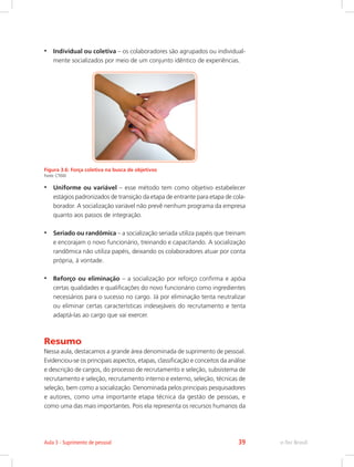 •	 Individual ou coletiva – os colaboradores são agrupados ou individual-
mente socializados por meio de um conjunto idêntico de experiências.
Figura 3.6: Força coletiva na busca de objetivos
Fonte: CTISM
•	 Uniforme ou variável – esse método tem como objetivo estabelecer
estágios padronizados de transição da etapa de entrante para etapa de cola-
borador. A socialização variável não prevê nenhum programa da empresa
quanto aos passos de integração.
•	 Seriado ou randômica – a socialização seriada utiliza papéis que treinam
e encorajam o novo funcionário, treinando e capacitando. A socialização
randômica não utiliza papéis, deixando os colaboradores atuar por conta
própria, à vontade.
•	 Reforço ou eliminação – a socialização por reforço confirma e apóia
certas qualidades e qualificações do novo funcionário como ingredientes
necessários para o sucesso no cargo. Já por eliminação tenta neutralizar
ou eliminar certas características indesejáveis do recrutamento e tenta
adaptá-las ao cargo que vai exercer.
Resumo
Nessa aula, destacamos a grande área denominada de suprimento de pessoal.
Evidenciou-se os principais aspectos, etapas, classificação e conceitos da análise
e descrição de cargos, do processo de recrutamento e seleção, subsistema de
recrutamento e seleção, recrutamento interno e externo, seleção, técnicas de
seleção, bem como a socialização. Denominada pelos principais pesquisadores
e autores, como uma importante etapa técnica da gestão de pessoas, e
como uma das mais importantes. Pois ela representa os recursos humanos da
e-Tec Brasil
Aula 3 - Suprimento de pessoal 39
 