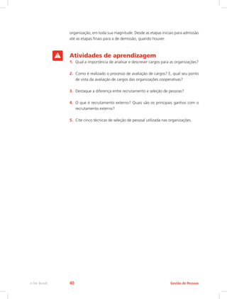 organização, em toda sua magnitude. Desde as etapas iniciais para admissão
até as etapas finais para a de demissão, quando houver.
Atividades de aprendizagem
1.	 Qual a importância de analisar e descrever cargos para as organizações?
2.	 Como é realizado o processo de avaliação de cargos? E, qual seu ponto
de vista da avaliação de cargos das organizações cooperativas?
3.	 Destaque a diferença entre recrutamento e seleção de pessoas?
4.	 O que é recrutamento externo? Quais são os principais ganhos com o
recrutamento externo?
5.	 Cite cinco técnicas de seleção de pessoal utilizada nas organizações.
Gestão de Pessoas
e-Tec Brasil 40
 