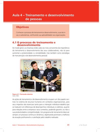 e-Tec Brasil
Aula 4 – Treinamento e desenvolvimento
de pessoas
Objetivos
Conhecer o processo de treinamento e desenvolvimento, suas técni-
cas e subsistemas, verificando sua aplicabilidade nas organizações.
4.1 O processo de treinamento e
desenvolvimento
De modo geral, as empresas estão cada vez mais conscientes da importância
do treinamento e desenvolvimento dos seus colaboradores, não só para
aumentar a produtividade e a rentabilidade, mas também como estratégia
de manutenção e de desenvolvimento pessoal.
Figura 4.1: Treinando talentos
Fonte: CTISM
As ações de treinamento e de desenvolvimento ocupam um dos papéis cen-
trais no sistema de recursos humanos em contextos organizacionais, pois
seus impactos são essenciais tanto para a interação indivíduo-trabalho que
se traduzem em diferenças de desempenhos individuais e coletivos, quanto
para relações entre a empresa e seus contextos, podendo garantir, ou não a
sua produtividade e competitividade. Um programa de treinamento deve ser
sempre um processo contínuo e dinâmico, objetivando promover a melhoria
da atuação profissional e a satisfação pelo trabalho realizado.
e-Tec Brasil
Aula 4 - Treinamento e desenvolvimento de pessoas 41
 