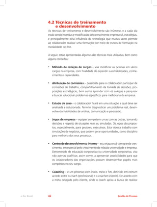 4.2 Técnicas de treinamento
e desenvolvimento
As técnicas de treinamento e desenvolvimento são inúmeras e a cada dia
estão sendo inseridas e modificadas pelo crescimento empresarial, estratégias,
e principalmente pela influência da tecnologia que muitas vezes permite
ao colaborador realizar uma formação por meio de cursos de formação na
modalidade on-line.
A seguir, estão apresentadas algumas das técnicas mais utilizadas, bem como
alguns conceitos:
•	 Método de rotação de cargos – visa modificar as pessoas em vários
cargos na empresa, com finalidade de expandir suas habilidades, conhe-
cimento e capacidades.
•	 Atribuição de comissões – possibilita para o colaborador participar de
comissões de trabalho, compartilhamento da tomada de decisões, pro-
posições estratégicas, bem como aprender com os colegas a pesquisar
e buscar solucionar problemas específicos para melhoraria da empresa.
•	 Estudo de caso – o colaborador ficará em uma situação a qual deve ser
analisada e solucionada. Permite diagnosticar um problema real, desen-
volvendo habilidades de análise, comunicação e persuasão.
•	 Jogos de empresa – equipes competem umas com as outras, tomando
decisões a respeito de situações reais ou simuladas. Os jogos são propos-
tos, especialmente, para gestores, executivos. Esta técnica trabalha com
simulações de negócios, que podem gerar oportunidades, como disciplina
para melhoria dos seus processos.
•	 Centro de desenvolvimento interno – esta etapa está com grande cres-
cimento, em especial pelo crescimento da relação universidade e empresa.
Denominada de educação corporativa ou universidade corporativa, visa
não apenas qualificar, assim como, a apresentar possibilidades para que
os colaboradores das organizações possam desempenhar papéis mais
complexos no seu cargo.
•	 Coaching – é um processo com início, meio e fim, definido em comum
acordo entre o coach (profissional) e o coachee (cliente). De acordo com
a meta desejada pelo cliente, onde o coach apoia a busca de realizar
Gestão de Pessoas
e-Tec Brasil 42
 