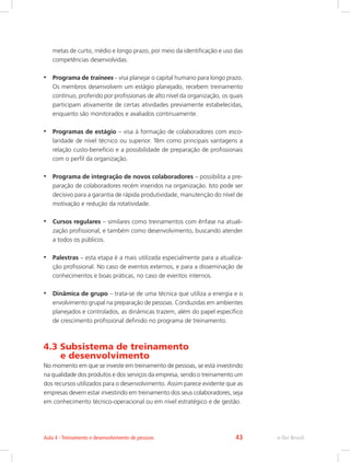 metas de curto, médio e longo prazo, por meio da identificação e uso das
competências desenvolvidas.
•	 Programa de trainees – visa planejar o capital humano para longo prazo.
Os membros desenvolvem um estágio planejado, recebem treinamento
contínuo, proferido por profissionais de alto nível da organização, os quais
participam ativamente de certas atividades previamente estabelecidas,
enquanto são monitorados e avaliados continuamente.
•	 Programas de estágio – visa à formação de colaboradores com esco-
laridade de nível técnico ou superior. Têm como principais vantagens a
relação custo-benefício e a possibilidade de preparação de profissionais
com o perfil da organização.
•	 Programa de integração de novos colaboradores – possibilita a pre-
paração de colaboradores recém inseridos na organização. Isto pode ser
decisivo para a garantia de rápida produtividade, manutenção do nível de
motivação e redução da rotatividade.
•	 Cursos regulares – similares como treinamentos com ênfase na atuali-
zação profissional, e também como desenvolvimento, buscando atender
a todos os públicos.
•	 Palestras – esta etapa é a mais utilizada especialmente para a atualiza-
ção profissional. No caso de eventos externos, e para a disseminação de
conhecimentos e boas práticas, no caso de eventos internos.
•	 Dinâmica de grupo – trata-se de uma técnica que utiliza a energia e o
envolvimento grupal na preparação de pessoas. Conduzidas em ambientes
planejados e controlados, as dinâmicas trazem, além do papel específico
de crescimento profissional definido no programa de treinamento.
4.3 Subsistema de treinamento
e desenvolvimento
No momento em que se investe em treinamento de pessoas, se está investindo
na qualidade dos produtos e dos serviços da empresa, sendo o treinamento um
dos recursos utilizados para o desenvolvimento. Assim parece evidente que as
empresas devem estar investindo em treinamento dos seus colaboradores, seja
em conhecimento técnico-operacional ou em nível estratégico e de gestão.
e-Tec Brasil
Aula 4 - Treinamento e desenvolvimento de pessoas 43
 