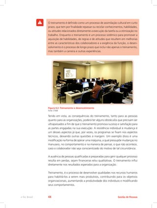 O treinamento é definido como um processo de assimilação cultural em curto
prazo, que tem por finalidade repassar ou reciclar conhecimentos, habilidades,
ou atitudes relacionados diretamente a execução da tarefa ou a otimização no
trabalho. Enquanto o treinamento é um processo sistêmico para promover a
aquisição de habilidades, de regras e de atitudes que resultem em melhorias
entre as características dos colaboradores e a exigência da função, o desen-
volvimento é o processo de longo prazo que inclui não apenas o treinamento,
mas também a carreira e outras experiências.
Figura 4.2: Treinamento e desenvolvimento
Fonte: CTISM
Tendo em vista, as consequências do treinamento, tanto para as pessoas
quanto para as organizações, poderá ter alguns obstáculos que precisam ser
ultrapassados a fim de que o treinamento promova sucesso e satisfação para
as partes engajadas na sua execução. A resistência individual à mudança é
um desses aspectos já que, por vezes, os programas se fixam nos aspectos
técnicos, deixando outras questões à margem. Um exemplo disso é uma
modificação na forma de operar uma máquina, a qual pressupõe mudanças no
manuseio, no comportamento e na maneira de pensar, o que não acontece,
caso o colaborador não seja conscientizado do motivo de tal circunstância.
A ausência de pessoas qualificadas e preparadas para gerir qualquer processo
resulta em perdas, sejam financeiras e/ou qualitativas. O treinamento influi
diretamente nos resultados esperados para a organização.
Treinamento, é o processo de desenvolver qualidades nos recursos humanos
para habilitá-los a serem mais produtivos, contribuindo para os objetivos
organizacionais, aumentando a produtividade dos indivíduos e modificando
seus comportamentos.
Gestão de Pessoas
e-Tec Brasil 44
 