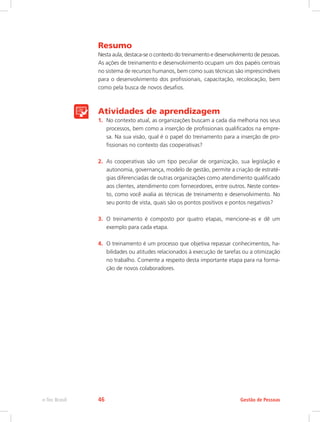 Resumo
Nesta aula, destaca-se o contexto do treinamento e desenvolvimento de pessoas.
As ações de treinamento e desenvolvimento ocupam um dos papéis centrais
no sistema de recursos humanos, bem como suas técnicas são imprescindíveis
para o desenvolvimento dos profissionais, capacitação, recolocação, bem
como pela busca de novos desafios.
Atividades de aprendizagem
1.	 No contexto atual, as organizações buscam a cada dia melhoria nos seus
processos, bem como a inserção de profissionais qualificados na empre-
sa. Na sua visão, qual é o papel do treinamento para a inserção de pro-
fissionais no contexto das cooperativas?
2.	 As cooperativas são um tipo peculiar de organização, sua legislação e
autonomia, governança, modelo de gestão, permite a criação de estraté-
gias diferenciadas de outras organizações como atendimento qualificado
aos clientes, atendimento com fornecedores, entre outros. Neste contex-
to, como você avalia as técnicas de treinamento e desenvolvimento. No
seu ponto de vista, quais são os pontos positivos e pontos negativos?
3.	 O treinamento é composto por quatro etapas, mencione-as e dê um
exemplo para cada etapa.
4.	 O treinamento é um processo que objetiva repassar conhecimentos, ha-
bilidades ou atitudes relacionados à execução de tarefas ou a otimização
no trabalho. Comente a respeito desta importante etapa para na forma-
ção de novos colaboradores.
Gestão de Pessoas
e-Tec Brasil 46
 