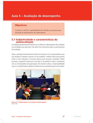 e-Tec Brasil
Aula 5 – Avaliação de desempenho
Objetivos
Conhecer e verificar a aplicabilidade dos métodos e processos para
avaliação de desempenho de colaboradores
5.1 Subjetividade e características da
autoavaliação
A avaliação de desempenho destina-se a melhorar o desempenho dos avaliados
nas atividades que executam. Isto deve ficar claro para todos os participantes
da avaliação.
Toda a avaliação de desempenho deveria começar com a autoavaliacão, pois
isso obrigaria a pessoa a pensar no seu trabalho, meditar sobre seus pontos
fortes e suas fraquezas e formular planos para alcançar resultados. Neste
processo, o papel do supervisor é vincular os resultados e metas, e propostas
com as necessidades da organização. Este sistema coloca a responsabilidade
maior no subordinado e desloca a ênfase de uma avaliação para uma análise.
Figura 5.1: Colaboradores na avaliação de desempenho
Fonte: CTISM
e-Tec Brasil
Aula 5 - Avaliação de desempenho 47
 