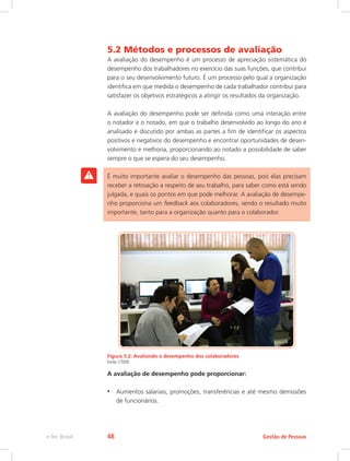 5.2 Métodos e processos de avaliação
A avaliação do desempenho é um processo de apreciação sistemática do
desempenho dos trabalhadores no exercício das suas funções, que contribui
para o seu desenvolvimento futuro. É um processo pelo qual a organização
identifica em que medida o desempenho de cada trabalhador contribui para
satisfazer os objetivos estratégicos a atingir os resultados da organização.
A avaliação do desempenho pode ser definida como uma interação entre
o notador e o notado, em que o trabalho desenvolvido ao longo do ano é
analisado e discutido por ambas as partes a fim de identificar os aspectos
positivos e negativos do desempenho e encontrar oportunidades de desen-
volvimento e melhoria, proporcionando ao notado a possibilidade de saber
sempre o que se espera do seu desempenho.
É muito importante avaliar o desempenho das pessoas, pois elas precisam
receber a retroação a respeito de seu trabalho, para saber como está sendo
julgada, e quais os pontos em que pode melhorar. A avaliação de desempe-
nho proporciona um feedback aos colaboradores, sendo o resultado muito
importante, tanto para a organização quanto para o colaborador.
Figura 5.2: Avaliando o desempenho dos colaboradores
Fonte: CTISM
A avaliação de desempenho pode proporcionar:
•	 Aumentos salariais, promoções, transferências e até mesmo demissões
de funcionários.
Gestão de Pessoas
e-Tec Brasil 48
 