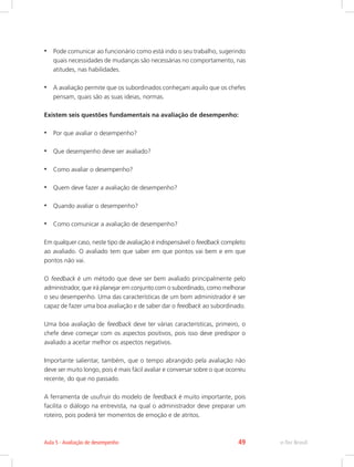 •	 Pode comunicar ao funcionário como está indo o seu trabalho, sugerindo
quais necessidades de mudanças são necessárias no comportamento, nas
atitudes, nas habilidades.
•	 A avaliação permite que os subordinados conheçam aquilo que os chefes
pensam, quais são as suas ideias, normas.
Existem seis questões fundamentais na avaliação de desempenho:
•	 Por que avaliar o desempenho?
•	 Que desempenho deve ser avaliado?
•	 Como avaliar o desempenho?
•	 Quem deve fazer a avaliação de desempenho?
•	 Quando avaliar o desempenho?
•	 Como comunicar a avaliação de desempenho?
Em qualquer caso, neste tipo de avaliação é indispensável o feedback completo
ao avaliado. O avaliado tem que saber em que pontos vai bem e em que
pontos não vai.
O feedback é um método que deve ser bem avaliado principalmente pelo
administrador, que irá planejar em conjunto com o subordinado, como melhorar
o seu desempenho. Uma das características de um bom administrador é ser
capaz de fazer uma boa avaliação e de saber dar o feedback ao subordinado.
Uma boa avaliação de feedback deve ter várias características, primeiro, o
chefe deve começar com os aspectos positivos, pois isso deve predispor o
avaliado a aceitar melhor os aspectos negativos.
Importante salientar, também, que o tempo abrangido pela avaliação não
deve ser muito longo, pois é mais fácil avaliar e conversar sobre o que ocorreu
recente, do que no passado.
A ferramenta de usufruir do modelo de feedback é muito importante, pois
facilita o diálogo na entrevista, na qual o administrador deve preparar um
roteiro, pois poderá ter momentos de emoção e de atritos.
e-Tec Brasil
Aula 5 - Avaliação de desempenho 49
 