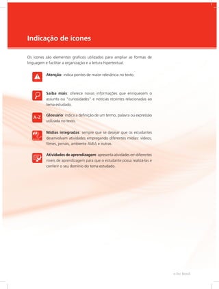 e-Tec Brasil
5
Indicação de ícones
Os ícones são elementos gráficos utilizados para ampliar as formas de
linguagem e facilitar a organização e a leitura hipertextual.
Atenção: indica pontos de maior relevância no texto.
Saiba mais: oferece novas informações que enriquecem o
assunto ou “curiosidades” e notícias recentes relacionadas ao
tema estudado.
Glossário: indica a definição de um termo, palavra ou expressão
utilizada no texto.
Mídias integradas: sempre que se desejar que os estudantes
desenvolvam atividades empregando diferentes mídias: vídeos,
filmes, jornais, ambiente AVEA e outras.
Atividades de aprendizagem: apresenta atividades em diferentes
níveis de aprendizagem para que o estudante possa realizá-las e
conferir o seu domínio do tema estudado.
 