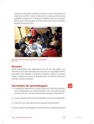com base nos resultados alcançados no final do exercício. As pessoas que
estão nesse nível têm um bom conhecimento, contatos periódicos e boa
qualidade de julgamento. O feedback é avaliado através dos resultados
obtidos, pois as grandes áreas da empresa têm metas a serem cumpridas,
segundo Chiavenato (2012).
Figura 5.4: Avaliando o desempenho dos colaboradores
Fonte: CTISM
Resumo
Avaliar o desempenho dos colaboradores tem sido uma das práticas mais
eficientes, e, é uma das ferramentas que mais evolui nas organizações. Porém,
para realizar uma avaliação, é necessário conhecer os aspectos, as subjeti-
vidades, métodos e processos de avaliação, bem como possuir, claramente
definido, os tipos de avaliação.
Atividades de aprendizagem
1.	 A avaliação de desempenho é um dos mecanismos mais eficazes para de-
mitir os colaboradores que não são eficientes. Como você avalia o proces-
so de demissão por meio dos indicadores de avaliação de desempenho?
2.	 O que a avaliação de desempenho pode proporcionar para o colaborador?
3.	 Quais são os principais benefícios da avaliação de desempenho?
4.	 Qual a importância do feedback como ferramenta de mudança empresarial?
e-Tec Brasil
Aula 5 - Avaliação de desempenho 51
 