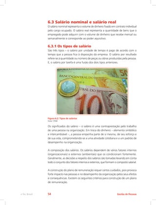 6.3 Salário nominal e salário real
O salário nominal representa o volume de dinheiro fixado em contrato individual
pelo cargo ocupado. O salário real representa a quantidade de bens que o
empregado pode adquirir com o volume de dinheiro que recebe mensal ou
semanalmente e corresponde ao poder aquisitivo.
6.3.1 Os tipos de salário
São três tipos – o salário por unidade de tempo é pago de acordo com o
tempo que a pessoa fica à disposição da empresa. O salário por resultado
refere-se à quantidade ou número de peças ou obras produzidas pela pessoa.
E, o salário por tarefa é uma fusão dos dois tipos anteriores.
Figura 6.2: Tipos de salários
Fonte: CTISM
Os significados do salário – o salário é uma contraprestação pelo trabalho
de uma pessoa na organização. Em troca do dinheiro – elemento simbólico
e intercambiável –, a pessoa empenha parte de si mesma, de seu esforço e
de sua vida, comprometendo-se a uma atividade cotidiana e a um padrão de
desempenho na organização.
A composição dos salários. Os salários dependem de vários fatores internos
(organizacionais) e externos (ambientais) que os condicionam fortemente.
Geralmente, as decisões a respeito dos salários são tomadas levando em conta
todo o conjunto dos fatores internos e externos, que formam o composto salarial.
A construção do plano de remuneração requer certos cuidados, pois provoca
forte impacto nas pessoas e no desempenho da organização pelos seus efeitos
e consequências. Existem os seguintes critérios para construção de um plano
de remuneração.
Gestão de Pessoas
e-Tec Brasil 54
 