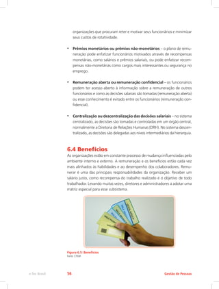 organizações que procuram reter e motivar seus funcionários e minimizar
seus custos de rotatividade.
•	 Prêmios monetários ou prêmios não-monetários – o plano de remu-
neração pode enfatizar funcionários motivados através de recompensas
monetárias, como salários e prêmios salariais, ou pode enfatizar recom-
pensas não-monetárias como cargos mais interessantes ou segurança no
emprego.
•	 Remuneração aberta ou remuneração confidencial – os funcionários
podem ter acesso aberto à informação sobre a remuneração de outros
funcionários e como as decisões salariais são tomadas (remuneração aberta)
ou esse conhecimento é evitado entre os funcionários (remuneração con-
fidencial).
•	 Centralização ou descentralização das decisões salariais – no sistema
centralizado, as decisões são tomadas e controladas em um órgão central,
normalmente a Diretoria de Relações Humanas (DRH). No sistema descen-
tralizado, as decisões são delegadas aos níveis intermediários da hierarquia.
6.4 Benefícios
As organizações estão em constante processo de mudança influenciadas pelo
ambiente interno e externo. A remuneração e os benefícios estão cada vez
mais alinhados às habilidades e ao desempenho dos colaboradores. Remu-
nerar é uma das principais responsabilidades da organização. Receber um
salário justo, como recompensa do trabalho realizado é o objetivo de todo
trabalhador. Levando muitas vezes, diretores e administradores a adotar uma
matriz especial para esse subsistema.
Figura 6.5: Benefícios
Fonte: CTISM
Gestão de Pessoas
e-Tec Brasil 56
 