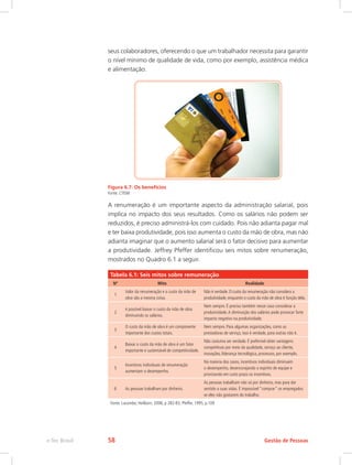 seus colaboradores, oferecendo o que um trabalhador necessita para garantir
o nível mínimo de qualidade de vida, como por exemplo, assistência médica
e alimentação.
Figura 6.7: Os benefícios
Fonte: CTISM
A renumeração é um importante aspecto da administração salarial, pois
implica no impacto dos seus resultados. Como os salários não podem ser
reduzidos, é preciso administrá-los com cuidado. Pois não adianta pagar mal
e ter baixa produtividade, pois isso aumenta o custo da mão de obra, mas não
adianta imaginar que o aumento salarial será o fator decisivo para aumentar
a produtividade. Jeffrey Pfeffer identificou seis mitos sobre renumeração,
mostrados no Quadro 6.1 a seguir.
Tabela 6.1: Seis mitos sobre remuneração
Nº Mito Realidade
1
Valor da renumeração e o custo da mão de
obra são a mesma coisa.
Não é verdade. O custo da renumeração não considera a
produtividade, enquanto o custo da mão de obra é função dela.
2
é possível baixar o custo da mão de obra
diminuindo os salários.
Nem sempre. É preciso também nesse caso considerar a
produtividade.A diminuição dos salários pode provocar forte
impacto negativo na produtividade.
3
O custo da mão de obra é um componente
importante dos custos totais.
Nem sempre. Para algumas organizações, como as
prestadoras de serviço, isso é verdade, para outras não é.
4
Baixar o custo da mão de obra é um fator
importante e sustentável de competitividade.
Não costuma ser verdade. É preferível obter vantagens
competitivas por meio da qualidade, serviço ao cliente,
inovações, liderança tecnológica, processos, por exemplo.
5
Incentivos individuais de renumeração
aumentam o desempenho.
Na maioria dos casos, incentivos individuais diminuem
o desempenho, desencorajando o espírito de equipe e
priorizando em curto prazo os incentivos.
6 As pessoas trabalham por dinheiro.
As pessoas trabalham não só por dinheiro, mas para dar
sentido a suas vidas. É impossível “comprar” os empregados
se eles não gostarem do trabalho.
Fonte: Lacombe; Heilborn, 2006, p 282-83, Pfeffer, 1995, p.109
Gestão de Pessoas
e-Tec Brasil 58
 