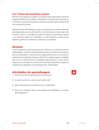 6.4.1 Plano de benefícios sociais
Benefícios são regalias e vantagens concedidas pelas organizações a título de
pagamento adicional dos salários à totalidade ou a parte de seus funcionários,
e constitui um pacote de benefícios e serviços que fazem parte integrante da
remuneração do pessoal.
Benefícios sociais são facilidades, serviços, conveniências e vantagens oferecidas
pela organização aos seus participantes. São recompensas e suas origens são
recentes. Quanto a sua exigência, podem ser legais ou espontâneas; quanto
a sua natureza, podem ser monetárias ou não monetárias; quanto a seus
objetivos, podem ser assistenciais, recreativos ou supletivos.
Resumo
A remuneração é uma das funções que mais influencia no comportamento dos
colaboradores. Pois ela é responsável pelos salários, recompensas e benefícios
para os colaboradores. Para remunerar adequadamente seus funcionários, é
necessário que os gestores conheçam realmente os cargos ocupados, atividades,
bem como os conhecimentos e habilidades requeridas para o cargo. Pois é
necessária a construção de um plano de remuneração adequado aos objetivos
empresariais e desejáveis a autorrealização dos colaboradores.
Atividades de aprendizagem
1.	 Quais são os três componentes da remuneração?
2.	 O salário nominal é o mesmo que o salário real?
3.	 Qual a importância dos benefícios para o trabalhador?
4.	 Qual a sua avaliação sobre a remuneração por habilidade no contexto
das cooperativas?
e-Tec Brasil
Aula 6 - Remuneração 59
 
