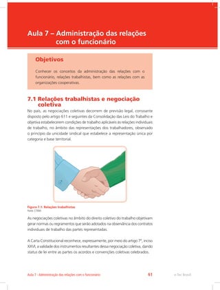 e-Tec Brasil
Aula 7 – Administração das relações
com o funcionário
Objetivos
Conhecer os conceitos da administração das relações com o
funcionário, relações trabalhistas, bem como as relações com as
organizações cooperativas.
7.1 Relações trabalhistas e negociação
coletiva
No país, as negociações coletivas decorrem de previsão legal, consoante
disposto pelo artigo 611 e seguintes da Consolidação das Leis do Trabalho e
objetiva estabelecerem condições de trabalho aplicáveis às relações individuais
de trabalho, no âmbito das representações dos trabalhadores, observado
o princípio da unicidade sindical que estabelece a representação única por
categoria e base territorial.
Figura 7.1: Relações trabalhistas
Fonte: CTISM
As negociações coletivas no âmbito do direito coletivo do trabalho objetivam
gerar normas ou regramentos que serão adotados na observância dos contratos
individuais de trabalho das partes representadas.
A Carta Constitucional reconhece, expressamente, por meio do artigo 7º, inciso
XXVI, a validade dos instrumentos resultantes dessa negociação coletiva, dando
status de lei entre as partes os acordos e convenções coletivas celebrados.
e-Tec Brasil
Aula 7 - Administração das relações com o funcionário 61
 