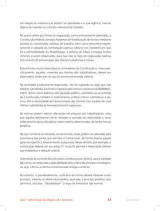 em relação às matérias que podem ser abordadas e a sua vigência, mesmo
depois de inserida no contrato individual de trabalho.
No que se refere aos limites da negociação, como anteriormente salientado, a
Constituição Federal consagra hipóteses de flexibilização de direitos mediante
acordos ou convenções coletivas de trabalho, bem como reconhece expres-
samente a validade da contratação coletiva. Mesmo nas hipóteses em que
há a admissibilidade da flexibilização, a própria Lei Maior consagra limites
mínimos a serem observados, para que não se faça da negociação coletiva
instrumento de precarização dos direitos trabalhistas e sociais.
Dessa forma, os princípios básicos norteadores da Constituição e, mais espe-
cificamente, aqueles, inerentes aos direitos dos trabalhadores, devem ser
observados, ainda que no uso da autonomia privada coletiva.
Na sociedade juridicamente organizada, não há sujeitado ou ação que não
estejam submetidos aos limites impostos pela norma constitucional (MANNUS,
2001). Assim, como todos os atos do poder público, submetem-se ao controle
da Constituição, também o ordenamento jurídico inferior submete-se a seu
crivo. Daí a necessidade de harmonização das normas com aquelas de nível
inferior submetidas às hierarquicamente superiores.
As normas podem admitir alterações em prejuízo aos trabalhadores, visto
que aquelas decorrentes de lei retratam a vontade da coletividade e, novo
ordenamento possa disciplinar sobre matéria determinada, de forma menos
benéfica.
No que concerne às cláusulas convencionais, essas podem ser alteradas pela
autonomia das partes que venham a transacionar, de forma diversa àquela
garantia específica anteriormente assegurada. Nesse sentido, por exemplo, a
constituição federal, em seu artigo 7º, inciso VI, permite a negociação coletiva
que estabeleça a redução salarial.
Submetida ao controle dos princípios constitucionais, deverá, para a validade
da norma, ser observada a aplicabilidade pelo critério do princípio cronológico,
ou seja, a lei ou a norma convencionada revoga a anterior.
No entanto, e paradoxalmente, a eficácia da norma deverá observar outro
princípio, inerente ao direito do trabalho, qual seja, o princípio protetor, pois
permitirá, inclusive, “desobedecer” a regra da hierarquia das normas.
e-Tec Brasil
Aula 7 - Administração das relações com o funcionário 63
 