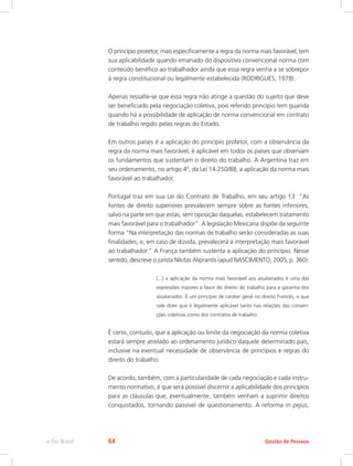 O princípio protetor, mais especificamente a regra da norma mais favorável, tem
sua aplicabilidade quando emanado do dispositivo convencional norma com
conteúdo benéfico ao trabalhador ainda que essa regra venha a se sobrepor
à regra constitucional ou legalmente estabelecida (RODRIGUES, 1978).
Apenas ressalte-se que essa regra não atinge a questão do sujeito que deve
ser beneficiado pela negociação coletiva, pois referido princípio tem guarida
quando há a possibilidade de aplicação de norma convencional em contrato
de trabalho regido pelas regras do Estado.
Em outros países é a aplicação do princípio protetor, com a observância da
regra da norma mais favorável, é aplicável em todos os países que observam
os fundamentos que sustentam o direito do trabalho. A Argentina traz em
seu ordenamento, no artigo 4º, da Lei 14.250/88, a aplicação da norma mais
favorável ao trabalhador.
Portugal traz em sua Lei do Contrato de Trabalho, em seu artigo 13: “As
fontes de direito superiores prevalecem sempre sobre as fontes inferiores,
salvo na parte em que estas, sem oposição daquelas, estabelecem tratamento
mais favorável para o trabalhador”. A legislação Mexicana dispõe da seguinte
forma “Na interpretação das normas de trabalho serão consideradas as suas
finalidades, e, em caso de dúvida, prevalecerá à interpretação mais favorável
ao trabalhador.” A França também sustenta a aplicação do princípio. Nesse
sentido, descreve o jurista Nikitas Aliprantis (apud NASCIMENTO, 2005, p. 360):
[...] a aplicação da norma mais favorável aos assalariados é uma das
expressões maiores a favor do direito do trabalho para a garantia dos
assalariados. É um princípio de caráter geral no direito Francês, o que
vale dizer que é legalmente aplicável tanto nas relações das conven-
ções coletivas como dos contratos de trabalho.
É certo, contudo, que a aplicação ou limite da negociação da norma coletiva
estará sempre atrelado ao ordenamento jurídico daquele determinado país,
inclusive na eventual necessidade de observância de princípios e regras do
direito do trabalho.
De acordo, também, com a particularidade de cada negociação e cada instru-
mento normativo, é que será possível discernir a aplicabilidade dos princípios
para as cláusulas que, eventualmente, também venham a suprimir direitos
conquistados, tornando passível de questionamento. A reforma in pejus,
Gestão de Pessoas
e-Tec Brasil 64
 