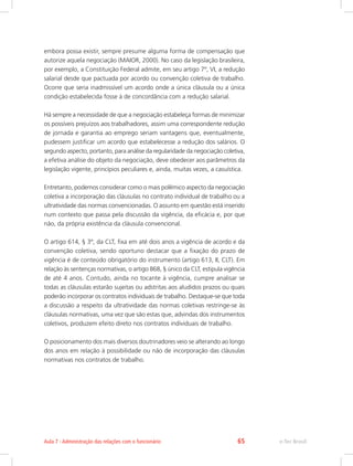 embora possa existir, sempre presume alguma forma de compensação que
autorize aquela negociação (MAIOR, 2000). No caso da legislação brasileira,
por exemplo, a Constituição Federal admite, em seu artigo 7º, VI, a redução
salarial desde que pactuada por acordo ou convenção coletiva de trabalho.
Ocorre que seria inadmissível um acordo onde a única cláusula ou a única
condição estabelecida fosse à de concordância com a redução salarial.
Há sempre a necessidade de que a negociação estabeleça formas de minimizar
os possíveis prejuízos aos trabalhadores, assim uma correspondente redução
de jornada e garantia ao emprego seriam vantagens que, eventualmente,
pudessem justificar um acordo que estabelecesse a redução dos salários. O
segundo aspecto, portanto, para análise da regularidade da negociação coletiva,
a efetiva análise do objeto da negociação, deve obedecer aos parâmetros da
legislação vigente, princípios peculiares e, ainda, muitas vezes, a casuística.
Entretanto, podemos considerar como o mais polêmico aspecto da negociação
coletiva a incorporação das cláusulas no contrato individual de trabalho ou a
ultratividade das normas convencionadas. O assunto em questão está inserido
num contexto que passa pela discussão da vigência, da eficácia e, por que
não, da própria existência da cláusula convencional.
O artigo 614, § 3º, da CLT, fixa em até dois anos a vigência de acordo e da
convenção coletiva, sendo oportuno destacar que a fixação do prazo de
vigência é de conteúdo obrigatório do instrumento (artigo 613, II, CLT). Em
relação às sentenças normativas, o artigo 868, § único da CLT, estipula vigência
de até 4 anos. Contudo, ainda no tocante à vigência, cumpre analisar se
todas as cláusulas estarão sujeitas ou adstritas aos aludidos prazos ou quais
poderão incorporar os contratos individuais de trabalho. Destaque-se que toda
a discussão a respeito da ultratividade das normas coletivas restringe-se às
cláusulas normativas, uma vez que são estas que, advindas dos instrumentos
coletivos, produzem efeito direto nos contratos individuais de trabalho.
O posicionamento dos mais diversos doutrinadores veio se alterando ao longo
dos anos em relação à possibilidade ou não de incorporação das cláusulas
normativas nos contratos de trabalho.
e-Tec Brasil
Aula 7 - Administração das relações com o funcionário 65
 