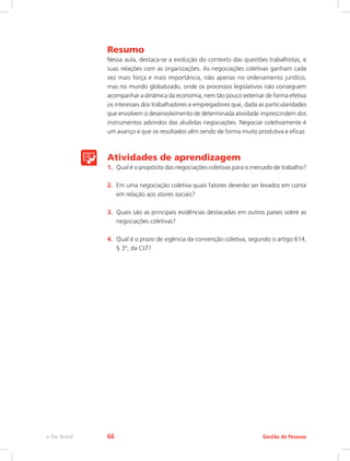 Resumo
Nessa aula, destaca-se a evolução do contexto das questões trabalhistas, e
suas relações com as organizações. As negociações coletivas ganham cada
vez mais força e mais importância, não apenas no ordenamento jurídico,
mas no mundo globalizado, onde os processos legislativos não conseguem
acompanhar a dinâmica da economia, nem tão pouco externar de forma efetiva
os interesses dos trabalhadores e empregadores que, dada as particularidades
que envolvem o desenvolvimento de determinada atividade imprescindem dos
instrumentos advindos das aludidas negociações. Negociar coletivamente é
um avanço e que os resultados vêm sendo de forma muito produtiva e eficaz.
Atividades de aprendizagem
1.	 Qual é o propósito das negociações coletivas para o mercado de trabalho?
2.	 Em uma negociação coletiva quais fatores deverão ser levados em conta
em relação aos atores sociais?
3.	 Quais são as principais evidências destacadas em outros países sobre as
negociações coletivas?
4.	 Qual é o prazo de vigência da convenção coletiva, segundo o artigo 614,
§ 3º, da CLT?
Gestão de Pessoas
e-Tec Brasil 66
 