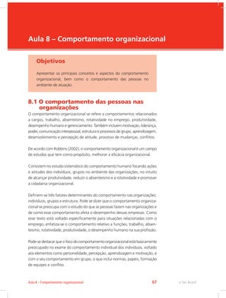 e-Tec Brasil
Aula 8 – Comportamento organizacional
Objetivos
Apresentar os principais conceitos e aspectos do comportamento
organizacional, bem como o comportamento das pessoas no
ambiente de atuação.
8.1 O comportamento das pessoas nas 	 	
organizações
O comportamento organizacional se refere a comportamentos relacionados
a cargos, trabalho, absenteísmo, rotatividade no emprego, produtividade,
desempenho humano e gerenciamento. Também incluem motivação, liderança,
poder, comunicação interpessoal, estrutura e processos de grupo, aprendizagem,
desenvolvimento e percepção de atitude, processo de mudanças, conflitos.
De acordo com Robbins (2002), o comportamento organizacional é um campo
de estudos que tem como propósito, melhorar a eficácia organizacional.
Consistem no estudo sistemático do comportamento humano focando ações
e atitudes dos indivíduos, grupos no ambiente das organizações, no intuito
de alcançar produtividade, reduzir o absenteísmo e a rotatividade e promover
a cidadania organizacional.
Definem-se três fatores determinantes do comportamento nas organizações:
indivíduos, grupos e estrutura. Pode se dizer que o comportamento organiza-
cional se preocupa com o estudo do que as pessoas fazem nas organizações e
de como esse comportamento afeta o desempenho dessas empresas. Como
esse texto está voltado especificamente para situações relacionadas com o
emprego, enfatiza-se o comportamento relativo a funções, trabalho, absen-
teísmo, rotatividade, produtividade, o desempenho humano na sua profissão.
Pode-se destacar que o foco do comportamento organizacional está basicamente
preocupado no exame do comportamento individual dos indivíduos, voltado
aos elementos como personalidade, percepção, aprendizagem e motivação, e
com o seu comportamento em grupo, o que inclui normas, papéis, formação
de equipes e conflito.
e-Tec Brasil
Aula 8 - Comportamento organizacional 67
 