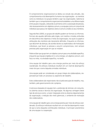 O comportamento organizacional se dedica ao estudo das atitudes, dos
comportamentos e do desempenho humanos nas organizações – as maneiras
como os indivíduos e os grupos tendem a agir nas organizações. Salienta-se
também que o comportamento organizacional estabelece uma diferenciação
entre grupos e equipes, colocando os primeiros como a associação de pessoas,
não necessariamente com objetivos comuns, e as equipes como um conjunto de
indivíduos que passa a ter objetivos claros e comuns a todos os seus membros.
Segundo Reis (2005), os grupos de trabalho podem ser formais ou informais.
Formais são aqueles definidos pelo órgão, com tarefas e missões atribuídas
em decorrência dos objetivos e metas da organização, nos quais os papéis e
atribuições dos membros são claramente definidos. Enquanto os informais,
que decorrem de alianças, de acordos tácitos ou explicitados e de motivações
individuais, que levam as pessoas a assumir compromissos, nem sempre
previstas pela organização em que se instalam.
Pode-se dizer que grupo tem um objetivo comum para uma atividade específica,
enquanto que equipe engloba em si uma sinergia, um objetivo comum, com
foco na meta, na atividade específica, na tarefa.
Uma equipe de trabalho gera uma sinergia positiva por meio do esforço
coordenado. Os esforços individuais resultam em um nível de desempenho
maior do que a soma daquelas entradas individuais.
Uma equipe pode ser considerada um grupo íntegro de colaboradores, res-
ponsável por todo um processo ou segmento de trabalho.
Estes colaboradores são responsáveis não só pela execução do trabalho, mas,
também, pelo gerenciamento de si próprios.
A estrutura baseada em equipes tem a pretensão de otimizar, em conjunto,
os sistemas sociais e técnicos da organização. Há algumas vantagens deste
tipo de estrutura como: a maior integração entre os diversos departamentos
da organização, a redução dos níveis gerenciais, o ambiente de motivação
dos colaboradores.
Uma equipe de trabalho gera uma sinergia positiva por meio do esforço coor-
denado. Os esforços individuais resultam em um nível de desempenho maior
do que a soma daquelas contribuições individuais. A principal característica
de uma equipe é a cooperação.
Gestão de Pessoas
e-Tec Brasil 68
 