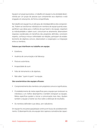 Equipe é um grupo que evoluiu: o trabalho em equipe é uma atividade desen-
volvida por um grupo de pessoas que compreende seus objetivos e está
engajado em alcançá-los, de forma compartilhada.
No trabalho em equipe há um alto grau de interdependência dos componen-
tes. Podem-se transformar indivíduos em membros de equipe quando estes:
partilham suas ideias para a melhoria do que fazem e da equipe; respeitam
as individualidades e sabem ouvir; comunicam-se ativamente; desenvolvem
respostas coordenadas em benefícios dos propósitos definidos; constroem
respeito, confiança mútua e afetividade nas relações; participam do estabe-
lecimento de objetivos comuns; desenvolvem a cooperação e a integração
entre os membros.
Fatores que interferem no trabalho em equipe:
•	 Estrelismo.
•	 Ausência de comunicação e de liderança.
•	 Posturas autoritárias.
•	 Incapacidade de ouvir.
•	 Falta de treinamento e de objetivos.
•	 Não saber “quem é quem” na equipe.
São características das equipes eficazes:
•	 Comprometimento dos membros com propósitos comuns e significativos.
•	 O estabelecimento de metas específicas para a equipe que conduzam os
indivíduos a um melhor desempenho e também energizam as equipes.
Metas específicas ajudam a tornar a comunicação mais clara. Ajudam
também a equipe a manter seu foco sobre a obtenção de resultados.
•	 Os membros defendem suas ideias, sem radicalismo.
Em equipe há uma preocupação/ação contínua em busca do autodesenvolvi-
mento. O desempenho de uma equipe não é apenas a somatória das capaci-
e-Tec Brasil
Aula 8 - Comportamento organizacional 69
 
